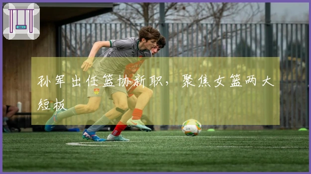 孙军出任篮协新职，聚焦女篮两大短板