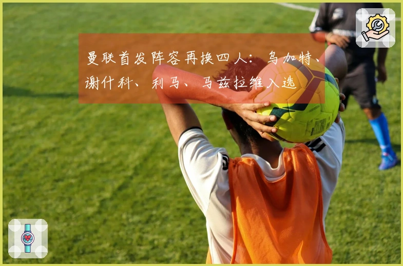 曼联首发阵容再换四人：乌加特、谢什科、利马、马兹拉维入选