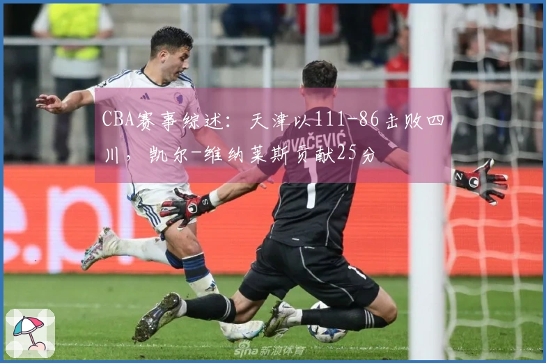 CBA赛事综述：天津以111-86击败四川，凯尔-维纳莱斯贡献25分