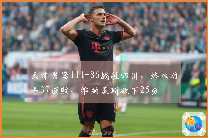 天津男篮111-86战胜四川，终结对手37连败，维纳莱斯砍下25分