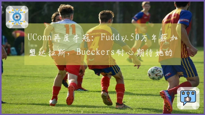 UConn再度夺冠：Fudd以50万年薪加盟达拉斯，Bueckers耐心期待她的回归