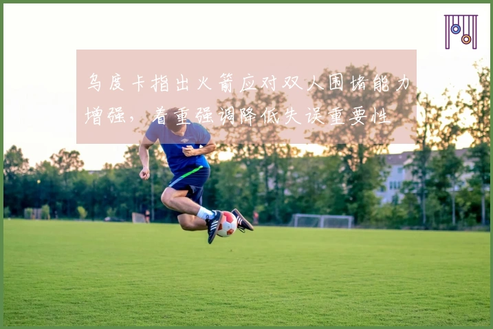 乌度卡指出火箭应对双人围堵能力增强，着重强调降低失误重要性