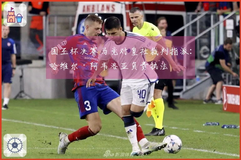 国王杯决赛马竞对皇社裁判指派：哈维尔·阿韦洛亚负责执法