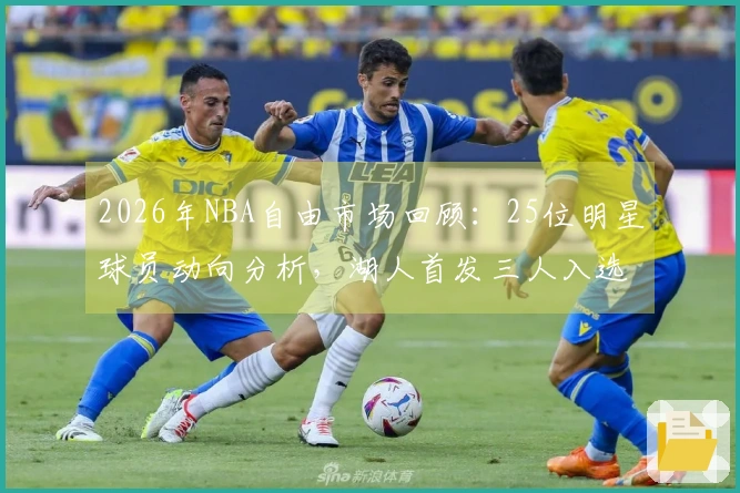 2026年NBA自由市场回顾：25位明星球员动向分析，湖人首发三人入选