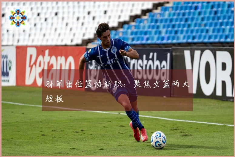 孙军出任篮协新职，聚焦女篮两大短板