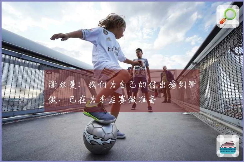 谢尔曼：我们为自己的付出感到骄傲，已在为季后赛做准备