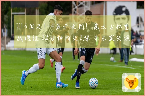 U16国足1-4负于法国！蒙太古杯首战遇挫 32分钟内失3球 李东宸失误致命