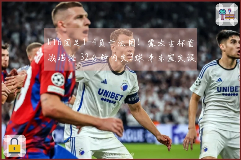 U16国足1-4负于法国！蒙太古杯首战遇挫 32分钟内失3球 李东宸失误致命