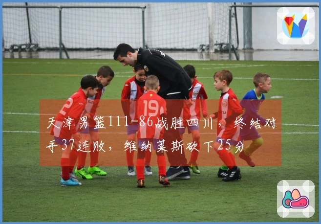 天津男篮111-86战胜四川，终结对手37连败，维纳莱斯砍下25分