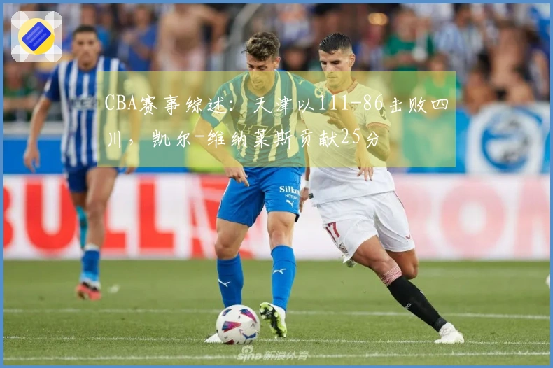 CBA赛事综述：天津以111-86击败四川，凯尔-维纳莱斯贡献25分