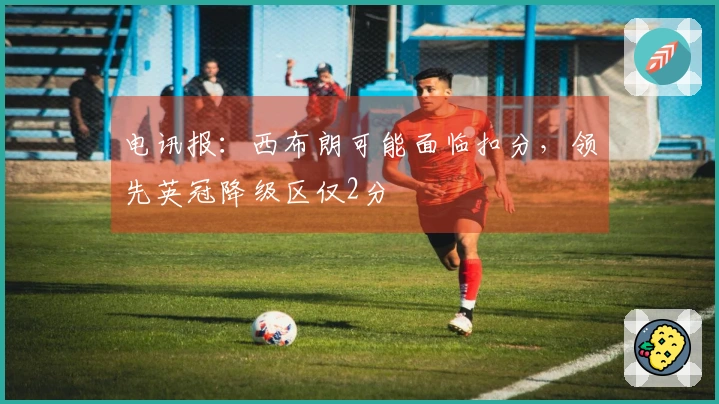电讯报：西布朗可能面临扣分，领先英冠降级区仅2分